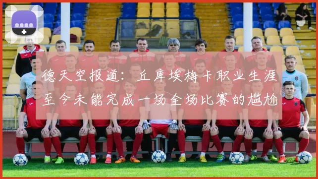 德天空报道：丘库埃梅卡职业生涯至今未能完成一场全场比赛的尴尬纪录