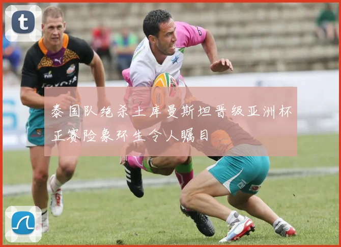 泰国队绝杀土库曼斯坦晋级亚洲杯正赛险象环生令人瞩目