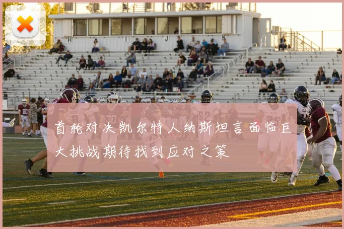 首轮对决凯尔特人纳斯坦言面临巨大挑战期待找到应对之策