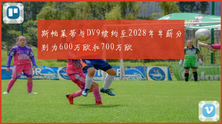 斯帕莱蒂与DV9续约至2028年年薪分别为600万欧和700万欧