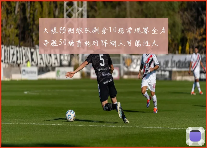 火媒预测球队剩余10场常规赛全力争胜50场首轮对阵湖人可能性大