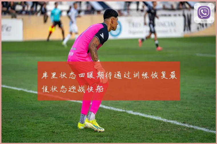 库里状态回暖期待通过训练恢复最佳状态迎战快船