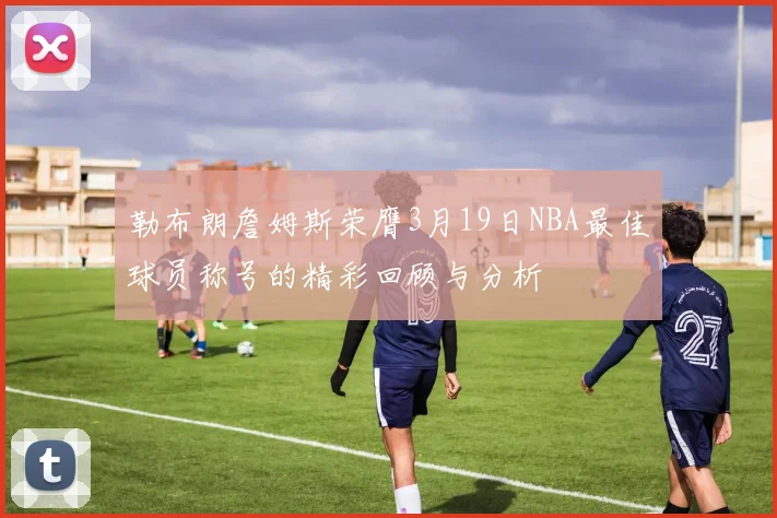 勒布朗詹姆斯荣膺3月19日NBA最佳球员称号的精彩回顾与分析