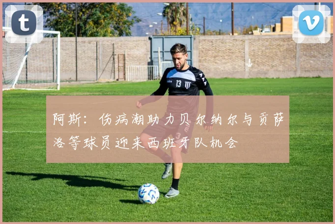 阿斯：伤病潮助力贝尔纳尔与贡萨洛等球员迎来西班牙队机会