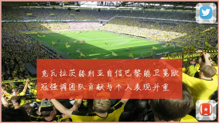 克瓦拉茨赫利亚自信巴黎能卫冕欧冠强调团队贡献与个人表现并重