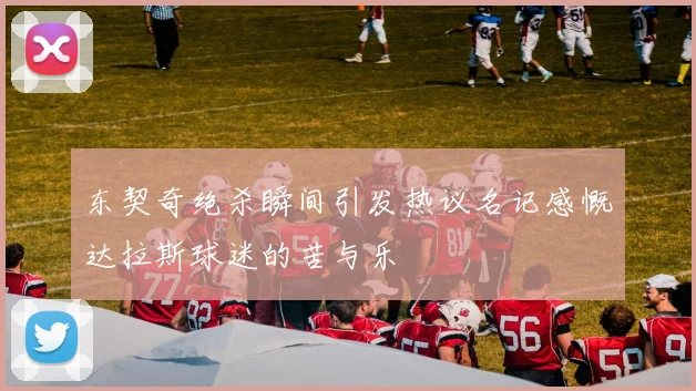 东契奇绝杀瞬间引发热议名记感慨达拉斯球迷的苦与乐