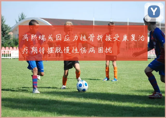 冯熙瑞或因应力性骨折接受康复治疗期待摆脱慢性伤病困扰
