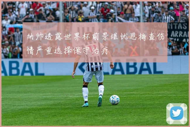 纳帅透露世界杯前景堪忧恩梅查伤情严重选择保守治疗