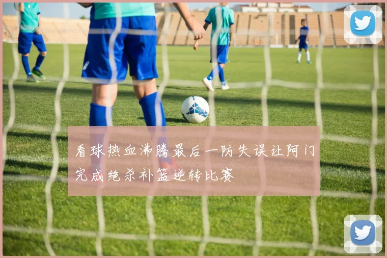 看球热血沸腾最后一防失误让阿门完成绝杀补篮逆转比赛