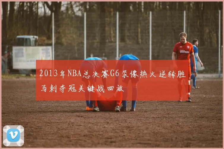 2013年NBA总决赛G6录像热火逆转胜马刺夺冠关键战回放