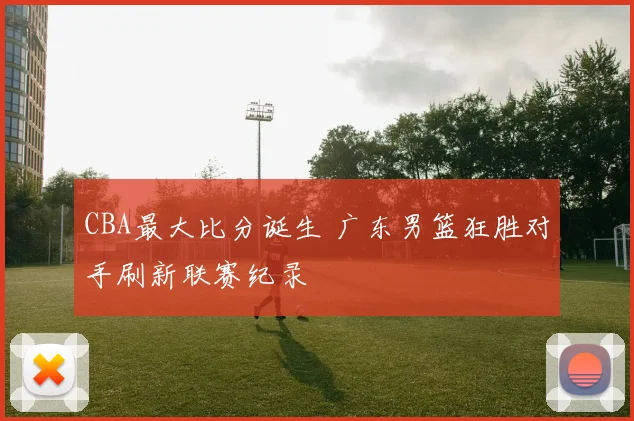 CBA最大比分诞生 广东男篮狂胜对手刷新联赛纪录