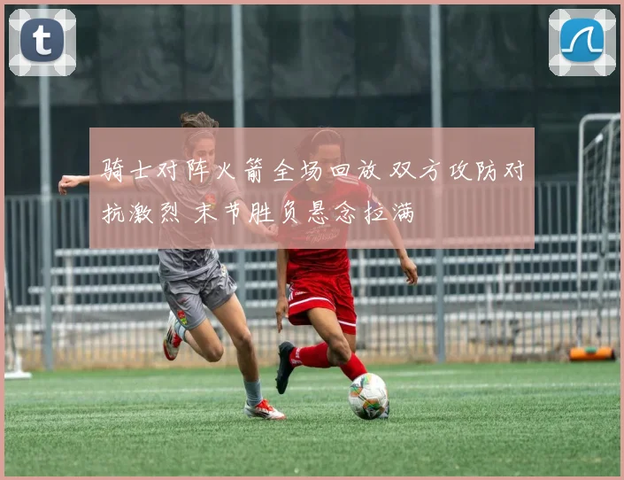 骑士对阵火箭全场回放 双方攻防对抗激烈 末节胜负悬念拉满