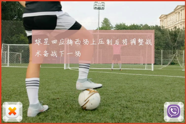 球星回应梅西场上压制后将调整战术备战下一场