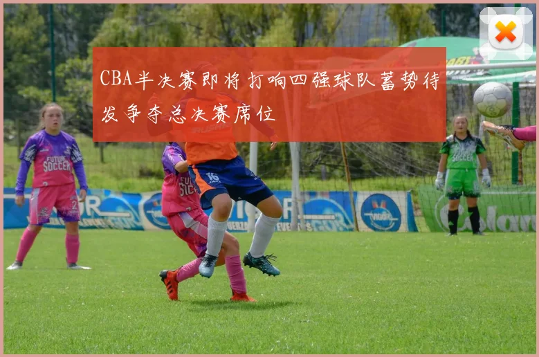CBA半决赛即将打响四强球队蓄势待发争夺总决赛席位