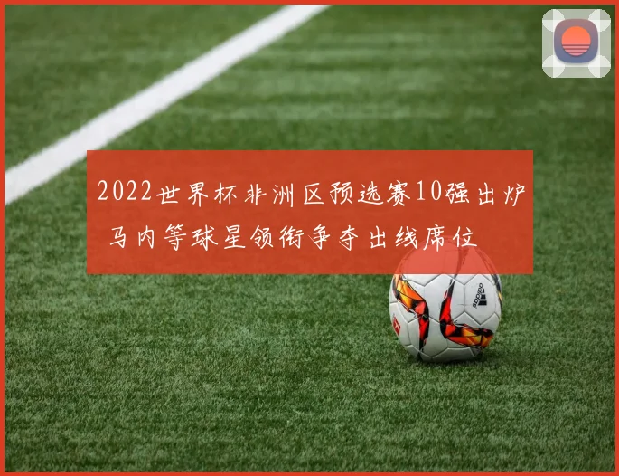 2022世界杯非洲区预选赛10强出炉 马内等球星领衔争夺出线席位