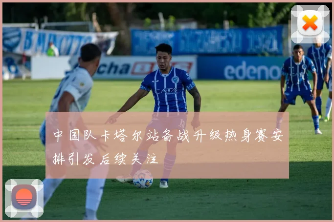 中国队卡塔尔站备战升级热身赛安排引发后续关注