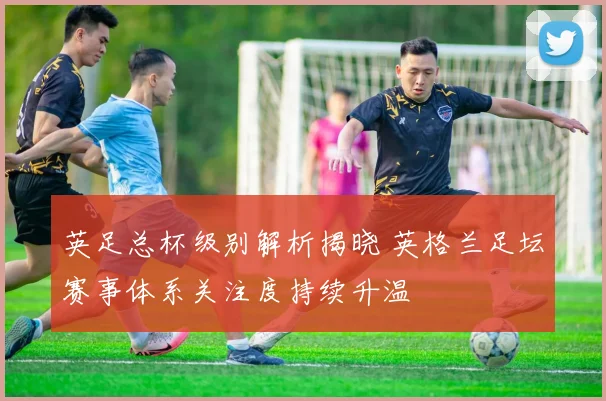 英足总杯级别解析揭晓 英格兰足坛赛事体系关注度持续升温