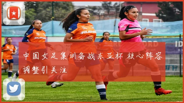中国女足集训备战东亚杯 核心阵容调整引关注