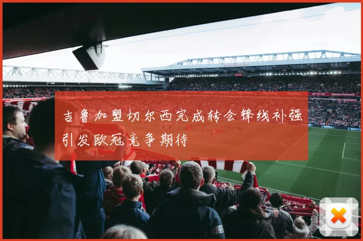吉鲁加盟切尔西完成转会锋线补强引发欧冠竞争期待