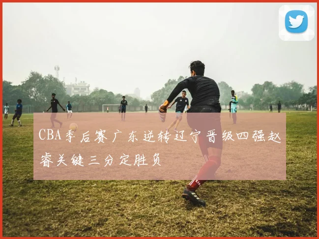 CBA季后赛广东逆转辽宁晋级四强赵睿关键三分定胜负