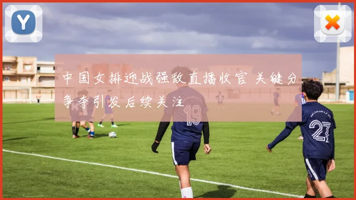中国女排迎战强敌直播收官 关键分争夺引发后续关注